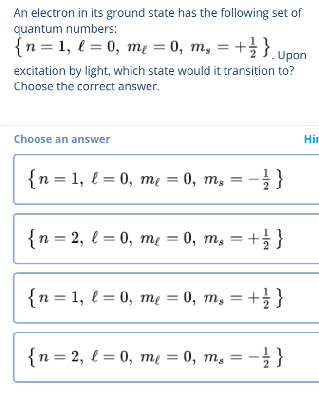 An electron in its ground state has the following set of
quantum numbers:
 n=1, ell =0, m_ell =0, m_s=+ 1/2 . Upon
excitation by light, which state would it transition to?
Choose the correct answer.
Choose an answer Hir
 n=1,ell =0, m_ell =0, m_s=- 1/2 
 n=2, ell =0, m_ell =0, m_s=+ 1/2 
 n=1,ell =0, m_ell =0, m_s=+ 1/2 
 n=2,ell =0, m_ell =0, m_s=- 1/2 