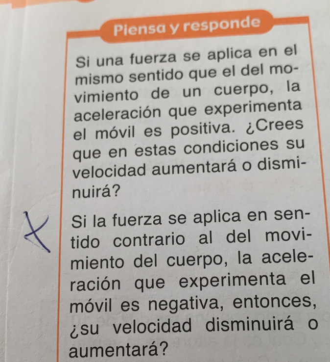 Piensa y responde 
Si una fuerza se aplica en el 
mismo sentido que el del mo- 
vimiento de un cuerpo, la 
aceleración que experimenta 
el móvil es positiva. ¿Crees 
que en estas condiciones su 
velocidad aumentará o dismi- 
nuirá? 
Si la fuerza se aplica en sen- 
tido contrario al del movi- 
miento del cuerpo, la acele- 
ración que experimenta el 
móvil es negativa, entonces, 
¿su velocidad disminuirá o 
aumentará?