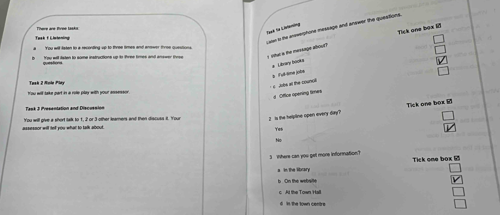 Listen to the answerphone message and answer the questions.
Tick one box /
Task 1a Listening
There are three tasks:
Task 1 Listening
_  
You will listen to a recording up to three times and answer three questions.
□ 
You will listen to some instructions up to three times and answer three
1 What is the message about?
questions.
a Library books
vector V
b Full-time jobs
□ 
Task 2 Role Play
c Jobs at the council
You will take part in a role play with your assessor.
d Office opening times
Task 3 Presentation and Discussion
You will give a short talk to 1, 2 or 3 other learners and then discuss it. Your
2 Is the helpline open every day? Tick one box ⊥
assessor will tell you what to talk about.
Yes
No
3 Where can you get more information?
Tick one box [
a In the library
□
b On the website V
c At the Town Hall
□
d In the town centre □