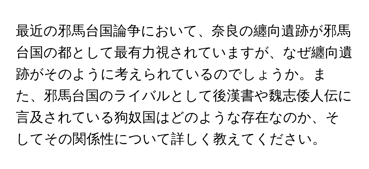 最近の邪馬台国論争において、奈良の纏向遺跡が邪馬台国の都として最有力視されていますが、なぜ纏向遺跡がそのように考えられているのでしょうか。また、邪馬台国のライバルとして後漢書や魏志倭人伝に言及されている狗奴国はどのような存在なのか、そしてその関係性について詳しく教えてください。