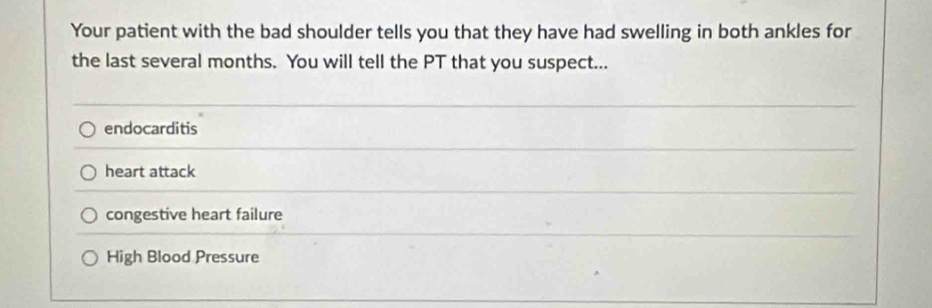 Your patient with the bad shoulder tells you that they have had swelling in both ankles for
the last several months. You will tell the PT that you suspect...
endocarditis
heart attack
congestive heart failure
High Blood Pressure