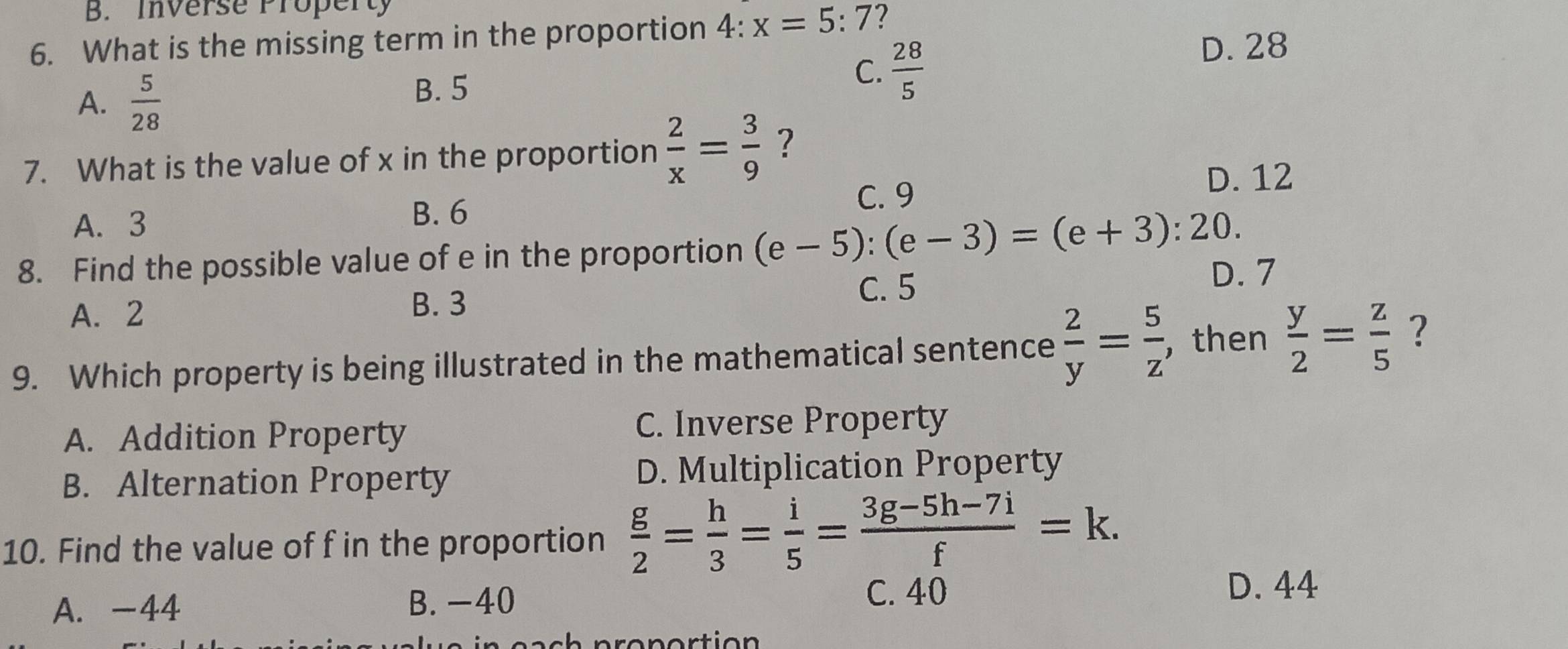 B. Inverse Property
6. What is the missing term in the proportion 4: :x=5:7 ?
A.  5/28 
B. 5
C.  28/5 
D. 28
7. What is the value of x in the proportion  2/x = 3/9  ?
D. 12
A. 3
B. 6 C. 9
8. Find the possible value of e in the proportion (e-5):(e-3)=(e+3):20. D. 7
A. 2 B. 3
C. 5
9. Which property is being illustrated in the mathematical sentence  2/y = 5/z  , then  y/2 = z/5  ?
A. Addition Property C. Inverse Property
B. Alternation Property D. Multiplication Property
10. Find the value of f in the proportion  g/2 = h/3 = i/5 = (3g-5h-7i)/f =k.
A. -44 C. 40
B. -40
D. 44