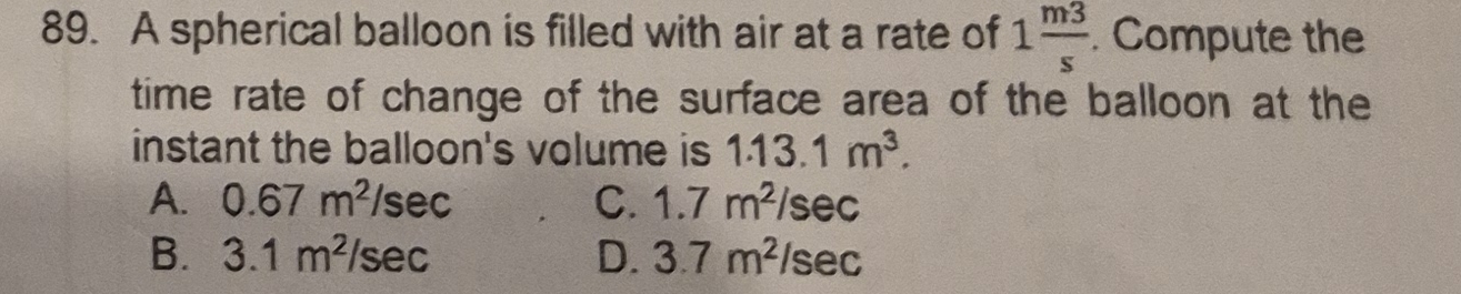 A spherical balloon is filled with air at a rate of 1 m3/s . Compute the
time rate of change of the surface area of the balloon at the
instant the balloon's volume is 1.13.1m^3.
A. 0.67m^2 /sec C. 1.7m^2/sec
B. 3.1m^2 /sec D. 3.7m^2/sec