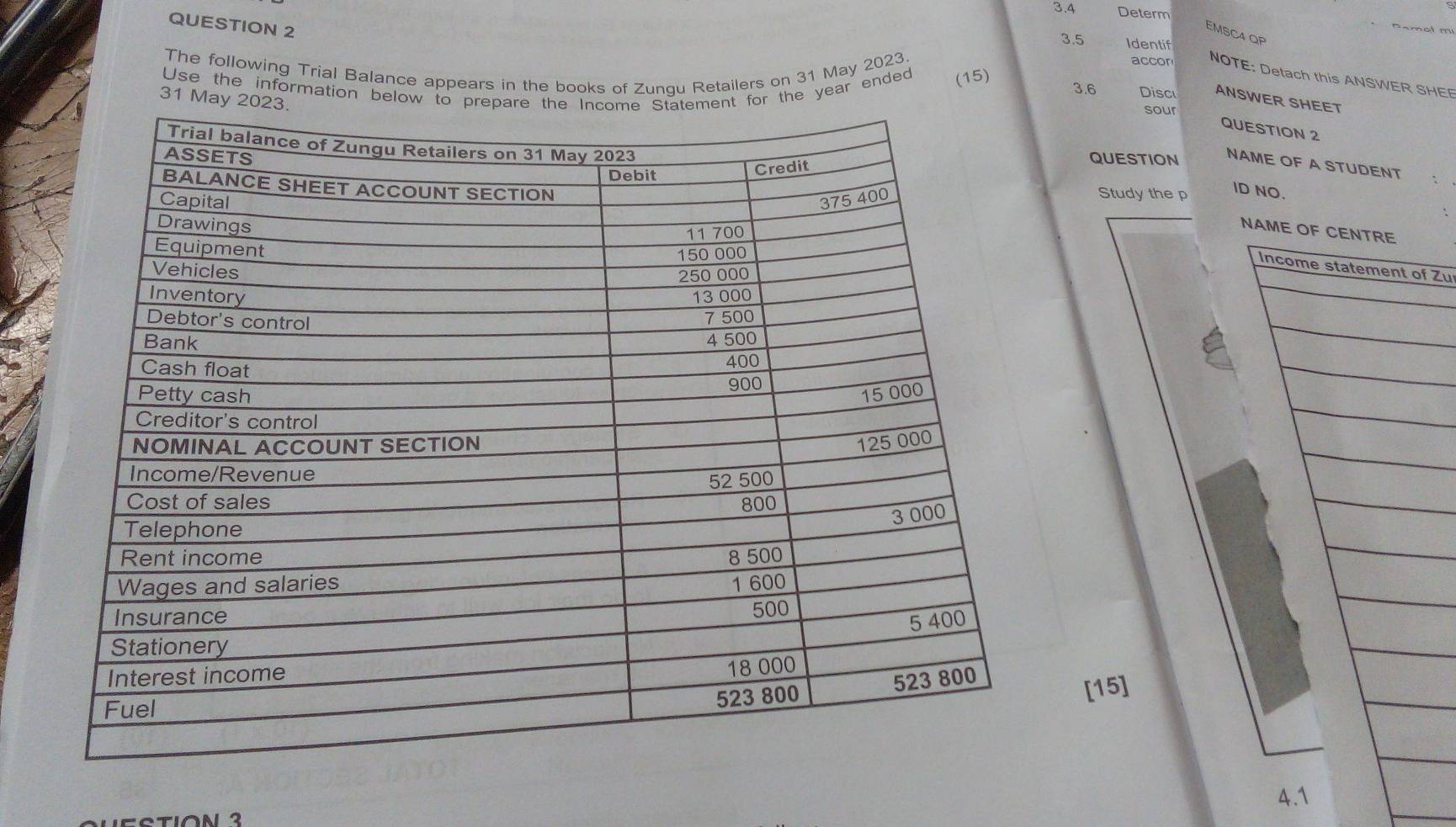 3.4 Determ 
QUESTION 2 
amot m 
EMSC4 QP 
3.5 Identif 
accor NOTE: Detach this ANSWER SHEE 
Use the information below or the year ended (15) 
The following Trial Balance appears in the books of Zunqu Retailers on 31 May 2023. 3.6 Disc ANSWER SHEET 
31 May 
sour 
QUESTION 2 
QUESTION 
NAME OF A STUDENT 
Study the p 
ID NO. 
N 
f Zu 
[15] 
4.1 
Lectión