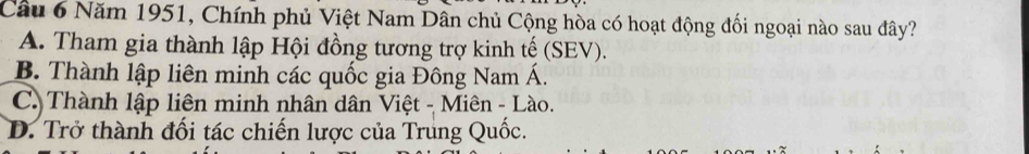 Năm 1951, Chính phủ Việt Nam Dân chủ Cộng hòa có hoạt động đối ngoại nào sau đây?
A. Tham gia thành lập Hội đồng tương trợ kinh tế (SEV).
B. Thành lập liên minh các quốc gia Đông Nam Á.
C. Thành lập liên minh nhân dân Việt - Miên - Lào.
D. Trở thành đối tác chiến lược của Trung Quốc.