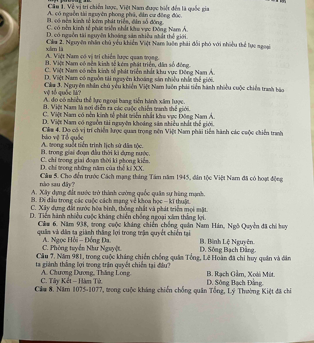 Về vị trí chiến lược, Việt Nam được biết đến là quốc gia
A. có nguồn tài nguyên phong phú, dân cư đông đúc.
B. có nền kinh tế kém phát triển, dân số đông.
C. có nền kinh tế phát triển nhất khu vực Đông Nam Á.
D. có nguồn tài nguyên khoáng sản nhiều nhất thế giới.
Câu 2. Nguyên nhân chủ yếu khiến Việt Nam luôn phải đối phó với nhiều thế lực ngoại
xâm là
A. Việt Nam có vị trí chiến lược quan trọng.
B. Việt Nam có nền kinh tế kém phát triển, dân số đông.
C. Việt Nam có nền kinh tế phát triển nhất khu vực Đông Nam Á.
D. Việt Nam có nguồn tài nguyên khoáng sản nhiều nhất thế giới.
Câu 3. Nguyên nhân chủ yếu khiến Việt Nam luôn phải tiến hành nhiều cuộc chiến tranh bảo
vệ tổ quốc là?
A. do có nhiều thế lực ngoại bang tiến hành xâm lược.
B. Việt Nam là nơi diễn ra các cuộc chiến tranh thế giới.
C. Việt Nam có nền kinh tế phát triển nhất khu vực Đông Nam Á.
D. Việt Nam có nguồn tài nguyên khoáng sản nhiều nhất thế giới.
Câu 4. Do có vị trí chiến lược quan trọng nên Việt Nam phải tiến hành các cuộc chiến tranh
bảo vệ Tổ quốc
A. trong suốt tiến trình lịch sử dân tộc.
B. trong giai đoạn đầu thời kì dựng nước.
C. chỉ trong giai đoạn thời kì phong kiến.
D. chỉ trong những năm của thế kỉ XX.
Câu 5. Cho đến trước Cách mạng tháng Tám năm 1945, dân tộc Việt Nam đã có hoạt động
nào sau đây?
A. Xây dựng đất nước trở thành cường quốc quân sự hùng mạnh.
B. Đi đầu trong các cuộc cách mạng về khoa học - kĩ thuật.
C. Xây dựng đất nước hòa bình, thống nhất và phát triển mọi mặt.
D. Tiến hành nhiều cuộc kháng chiến chống ngoại xâm thắng lợi.
Câu 6. Năm 938, trong cuộc kháng chiến chống quân Nam Hán, Ngô Quyền đã chỉ huy
quân và dân ta giành thắng lợi trong trận quyết chiến tại
A. Ngọc Hồi - Đống Đa. B. Bình Lệ Nguyên.
C. Phòng tuyến Như Nguyệt. D. Sông Bạch Đằng.
Câu 7. Năm 981, trong cuộc kháng chiến chống quân Tống, Lê Hoàn đã chỉ huy quân và dân
ta giành thắng lợi trong trận quyết chiến tại đâu?
A. Chương Dương, Thăng Long. B. Rạch Gầm, Xoài Mút.
C. Tây Kết - Hàm Tử.  D. Sông Bạch Đằng.
Câu 8. Năm 1075-1077, trong cuộc kháng chiến chống quân Tống, Lý Thường Kiệt đã chi