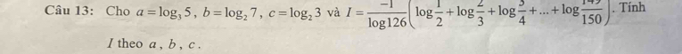 Cho a=log _35, b=log _27, c=log _23 và I= (-1)/log 126 (log  1/2 +log  2/3 +log  3/4 +...+log  149/150 ). Tính 
I theo a , b , c.