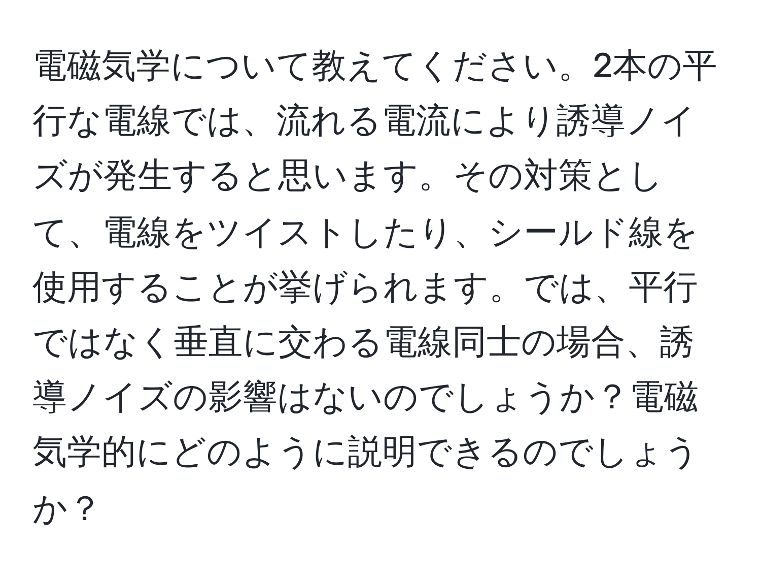 電磁気学について教えてください。2本の平行な電線では、流れる電流により誘導ノイズが発生すると思います。その対策として、電線をツイストしたり、シールド線を使用することが挙げられます。では、平行ではなく垂直に交わる電線同士の場合、誘導ノイズの影響はないのでしょうか？電磁気学的にどのように説明できるのでしょうか？