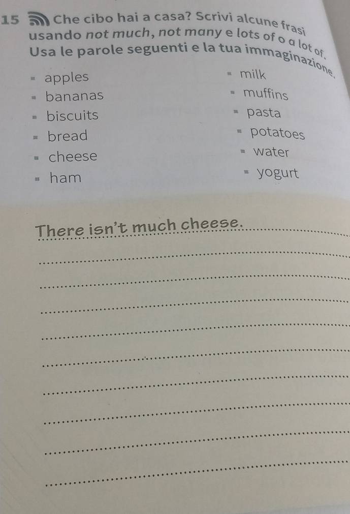 a Che cibo hai a casa? Scrivi alcune frasi 
usando not much, not many e lots of o a lot of. 
Usa le parole seguenti e la tua immaginazione, 
apples 
milk 
bananas 
muffins 
biscuits pasta 
bread 
= potatoes 
cheese 
= water 
ham 
= yogurt 
There isn't much cheese. 
_ 
_ 
_ 
_ 
_ 
_ 
_ 
_ 
_