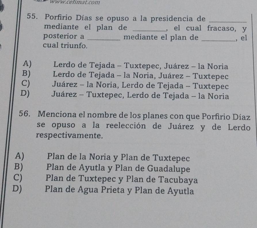 Porfirio Días se opuso a la presidencia de_
mediante el plan de _, el cual fracaso, y
posterior a _mediante el plan de _, el
cual triunfo.
A) Lerdo de Tejada - Tuxtepec, Juárez - la Noria
B) Lerdo de Tejada - la Noria, Juárez - Tuxtepec
C) Juárez - la Noria, Lerdo de Tejada - Tuxtepec
D) Juárez - Tuxtepec, Lerdo de Tejada - la Noria
56. Menciona el nombre de los planes con que Porfirio Díaz
se opuso a la reelección de Juárez y de Lerdo
respectivamente.
A) Plan de la Noria y Plan de Tuxtepec
B) Plan de Ayutla y Plan de Guadalupe
C) Plan de Tuxtepec y Plan de Tacubaya
D) Plan de Agua Prieta y Plan de Ayutla