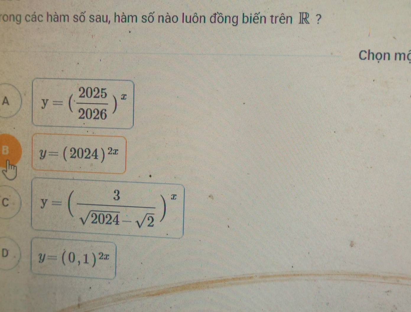 rong các hàm số sau, hàm số nào luôn đồng biến trên R ?
Chọn mộ
A y=( 2025/2026 )^x
B y=(2024)^2x
C y=( 3/sqrt(2024)-sqrt(2) )^x
D. y=(0,1)^2x