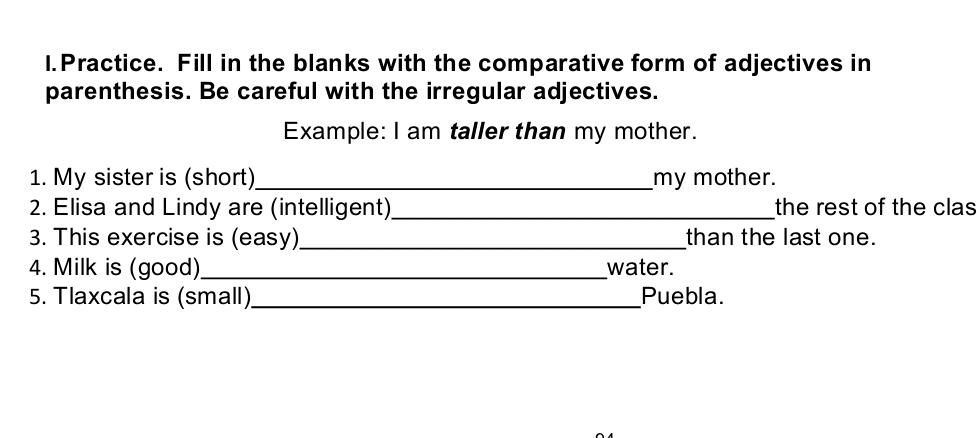 Practice. Fill in the blanks with the comparative form of adjectives in 
parenthesis. Be careful with the irregular adjectives. 
Example: I am taller than my mother. 
1. My sister is (short) _my mother. 
2. Elisa and Lindy are (intelligent)_ the rest of the clas 
3. This exercise is (easy)_ than the last one. 
4. Milk is (good)_ water. 
5. Tlaxcala is (small)_ Puebla.