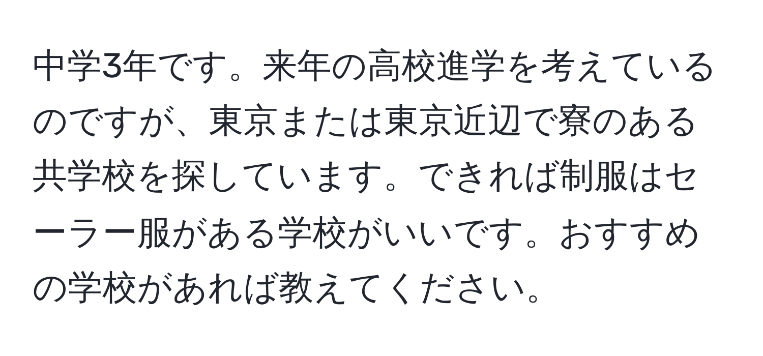 中学3年です。来年の高校進学を考えているのですが、東京または東京近辺で寮のある共学校を探しています。できれば制服はセーラー服がある学校がいいです。おすすめの学校があれば教えてください。