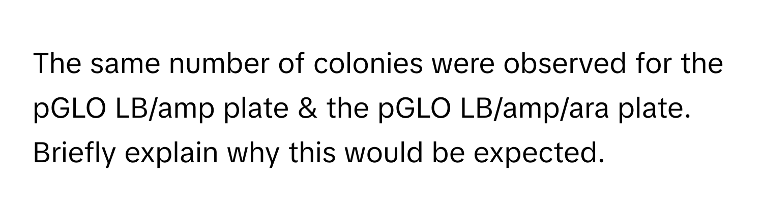 The same number of colonies were observed for the pGLO LB/amp plate & the pGLO LB/amp/ara plate. Briefly explain why this would be expected.