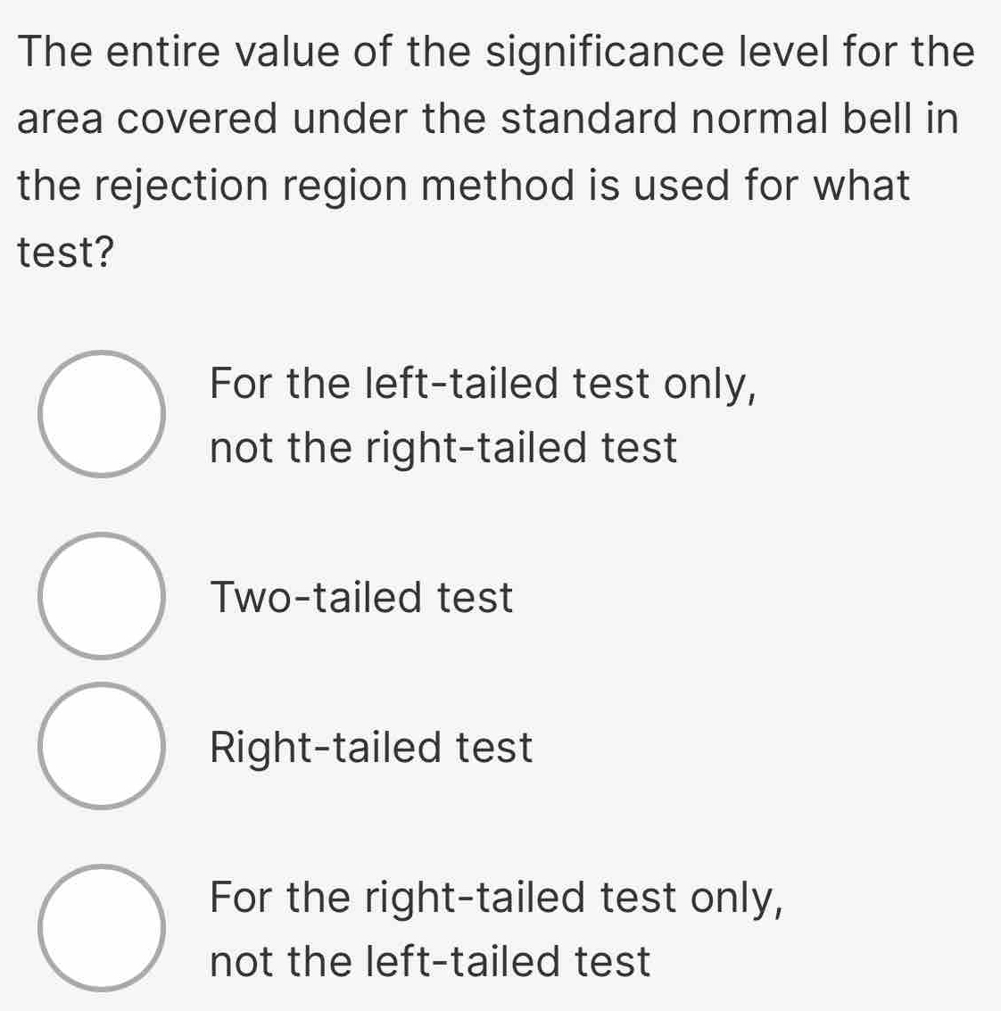 The entire value of the significance level for the
area covered under the standard normal bell in
the rejection region method is used for what
test?
For the left-tailed test only,
not the right-tailed test
Two-tailed test
Right-tailed test
For the right-tailed test only,
not the left-tailed test