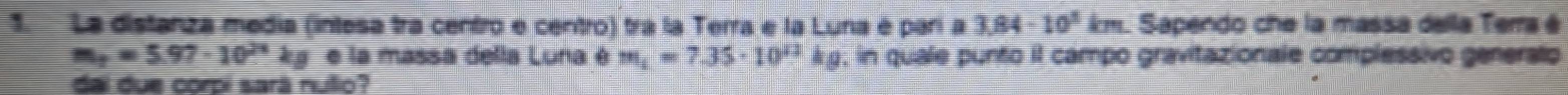 La distanza media (intesa tra centro e centro) tra la Terra e la Luna é parí a 3.84-10^3km Sapendo che la massa della Terra é
m_2=5.97· 10^(24) kg e la massa della Luna é m_i=7.35· 10^(12)kg , in quale punto il campo gravitazionale complessivo generalo 
dai due corpi sará nulio?