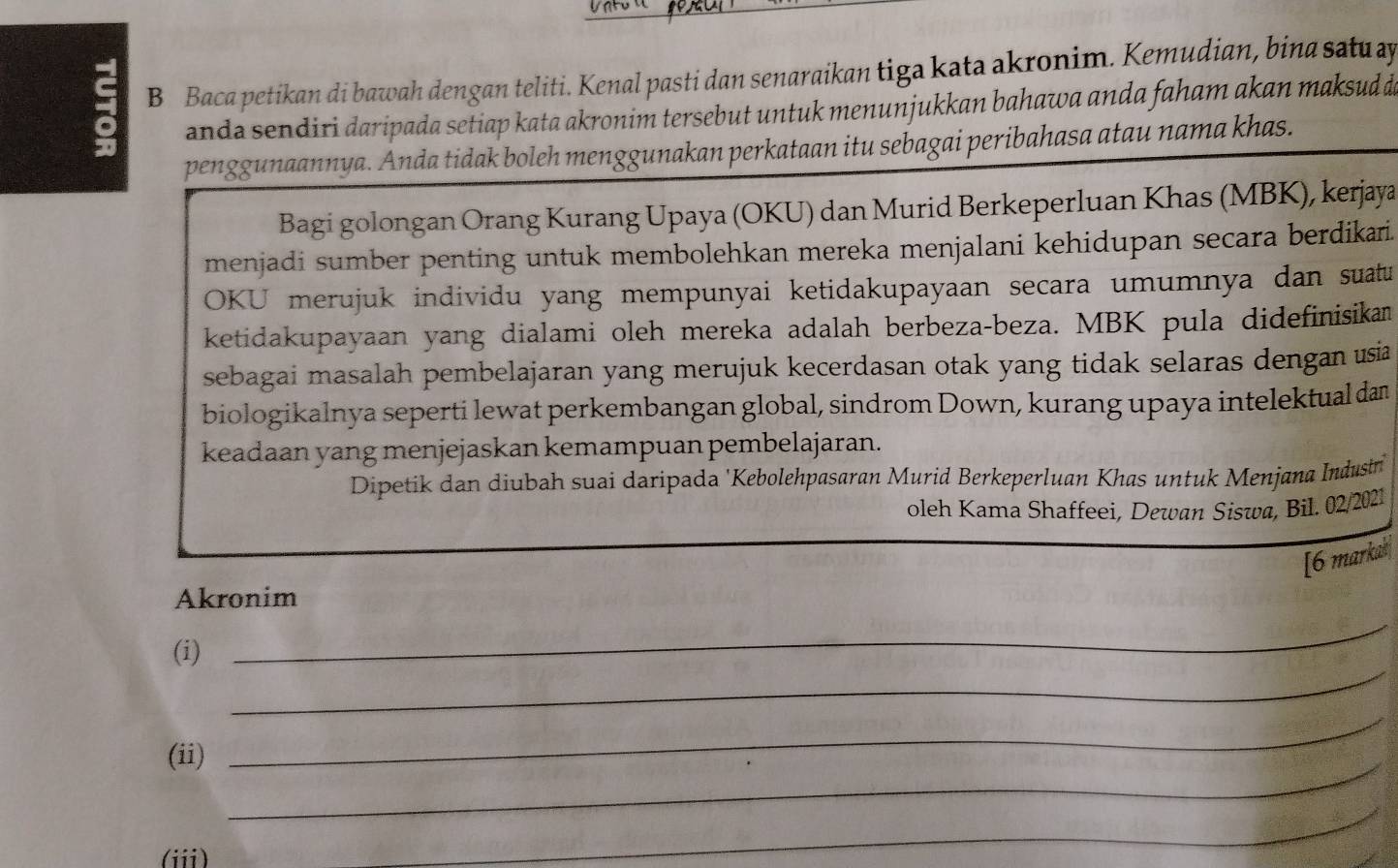 Baca petikan di bawah dengan teliti. Kenal pasti dan senaraikan tiga kata akronim. Kemudian, bina satu ay 
anda sendiri daripada setiap kata akronim tersebut untuk menunjukkan bahawa anda faham akan maksud de 
penggunaannya. Anda tidak boleh menggunakan perkataan itu sebagai peribahasa atau nama khas. 
Bagi golongan Orang Kurang Upaya (OKU) dan Murid Berkeperluan Khas (MBK), kerjaya 
menjadi sumber penting untuk membolehkan mereka menjalani kehidupan secara berdikari. 
OKU merujuk individu yang mempunyai ketidakupayaan secara umumnya dan suatu 
ketidakupayaan yang dialami oleh mereka adalah berbeza-beza. MBK pula didefinisikan 
sebagai masalah pembelajaran yang merujuk kecerdasan otak yang tidak selaras dengan usia 
biologikalnya seperti lewat perkembangan global, sindrom Down, kurang upaya intelektual dan 
keadaan yang menjejaskan kemampuan pembelajaran. 
Dipetik dan diubah suai daripada 'Kebolehpasaran Murid Berkeperluan Khas untuk Menjana Industn 
oleh Kama Shaffeei, Dewan Siswa, Bil. 02/2021 
[6 markak 
Akronim 
_ 
(i) 
_ 
(ii)_ 
_ 
(ii) 
_