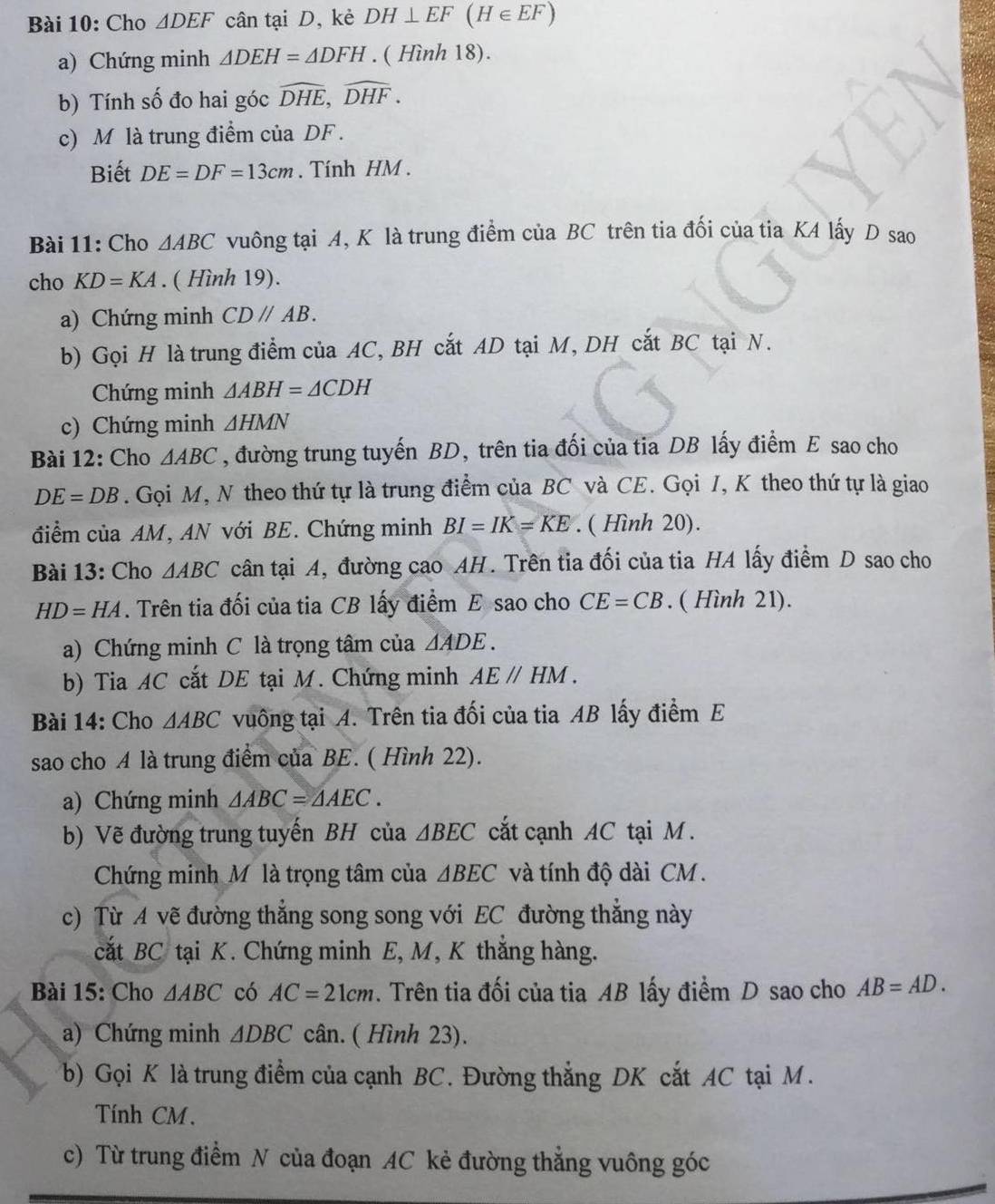 Cho △ DEF cân tại D, kẻ DH⊥ EF(H∈ EF)
a) Chứng minh △ DEH=△ DFH. ( Hình 18).
b) Tính số đo hai góc widehat DHE,widehat DHF.
c) M là trung điểm của DF .
Biết DE=DF=13cm. Tính HM .
Bài 11: Cho △ ABC vuông tại A, K là trung điểm của BC trên tia đối của tia KA lấy D sao
cho KD=KA. ( Hình 19).
a) Chứng minh CDparallel AB.
b) Gọi H là trung điểm của AC, BH cắt AD tại M, DH cắt BC tại N.
Chứng minh △ ABH=△ CDH
c) Chứng minh △ HMN
Bài 12: Cho △ ABC , đường trung tuyến BD, trên tia đối của tia DB lấy điểm E sao cho
DE=DB. Gọi M, N theo thứ tự là trung điểm của BC và CE. Gọi I, K theo thứ tự là giao
điểm của AM, AN với BE. Chứng minh BI=IK=KE. ( Hình 20).
Bài 13: Cho △ ABC cân tại A, đường cao AH. Trên tia đối của tia HA lấy điểm D sao cho
HD=HA. Trên tia đối của tia CB lấy điểm E sao cho CE=CB. ( Hình 21).
a) Chứng minh C là trọng tâm của △ ADE.
b) Tia AC cắt DE tại M. Chứng minh AEparallel HM.
Bài 14: Cho △ ABC vuông tại A. Trên tia đối của tia AB lấy điểm E
sao cho A là trung điểm của BE. ( Hình 22).
a) Chứng minh △ ABC=△ AEC.
b) Vẽ đường trung tuyến BH của △ BEC cắt cạnh AC tại M .
Chứng minh Mỹ là trọng tâm của △ BEC và tính độ dài CM .
c) Từ A vẽ đường thẳng song song với EC đường thẳng này
cắt BC tại K. Chứng minh E, M, K thắng hàng.
Bài 15: Cho △ ABC có AC=21cm. Trên tia đối của tia AB lấy điểm D sao cho AB=AD.
a) Chứng minh △ DBC cân. ( Hình 23).
b) Gọi K là trung điểm của cạnh BC. Đường thẳng DK cắt AC tại M.
Tính CM .
c) Từ trung điểm N của đoạn AC kẻ đường thẳng vuông góc