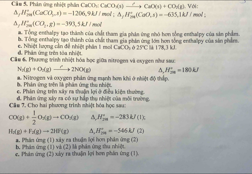 Phản ứng nhiệt phân CaCO_3:CaCO_3(s)xrightarrow rho CaO(s)+CO_2(g). Với:
△ _fH_(298)^o(CaCO_3,s)=-1206,9kJ/mol;△ _fH_(298)^o(CaO,s)=-635,1kJ/mol;
△ _fH_(298)^o(CO_2,g)=-393,5kJ/mol
a. Tổng enthalpy tạo thành của chất tham gia phản ứng nhỏ hơn tổng enthalpy của sản phẩm.
b. Tổng enthalpy tạo thành của chất tham gia phản ứng lớn hơn tổng enthalpy của sản phẩm.
c. Nhiệt lượng cần để nhiệt phân 1 mol CaCO_3 Ở 25°C là 178,3 kJ.
d. Phản ứng trên tỏa nhiệt.
Câu 6. Phương trình nhiệt hóa học giữa nitrogen và oxygen như sau:
N_2(g)+O_2(g)to 2°2NO(g)
△ _rH_(298)^o=180kJ
a. Nitrogen và oxygen phản ứng mạnh hơn khi ở nhiệt độ thấp.
b. Phản ứng trên là phản ứng thu nhiệt.
c. Phản ứng trên xảy ra thuận lợi ở điều kiện thường.
d. Phản ứng xảy ra có sự hấp thụ nhiệt của môi trường.
Câu 7. Cho hai phương trình nhiệt hóa học sau:
CO(g)+ 1/2 O_2(g)to CO_2(g) △ _rH_(298)^o=-283kJ(1)
H_2(g)+F_2(g)to 2HF(g) △ _rH_(298)^o=-546kJ(2)
a. Phản ứng (1) xảy ra thuận lợi hơn phản ứng (2)
b. Phản ứng (1) và (2) là phản ứng thu nhiệt.
c. Phản ứng (2) xảy ra thuận lợi hơn phản ứng (1).