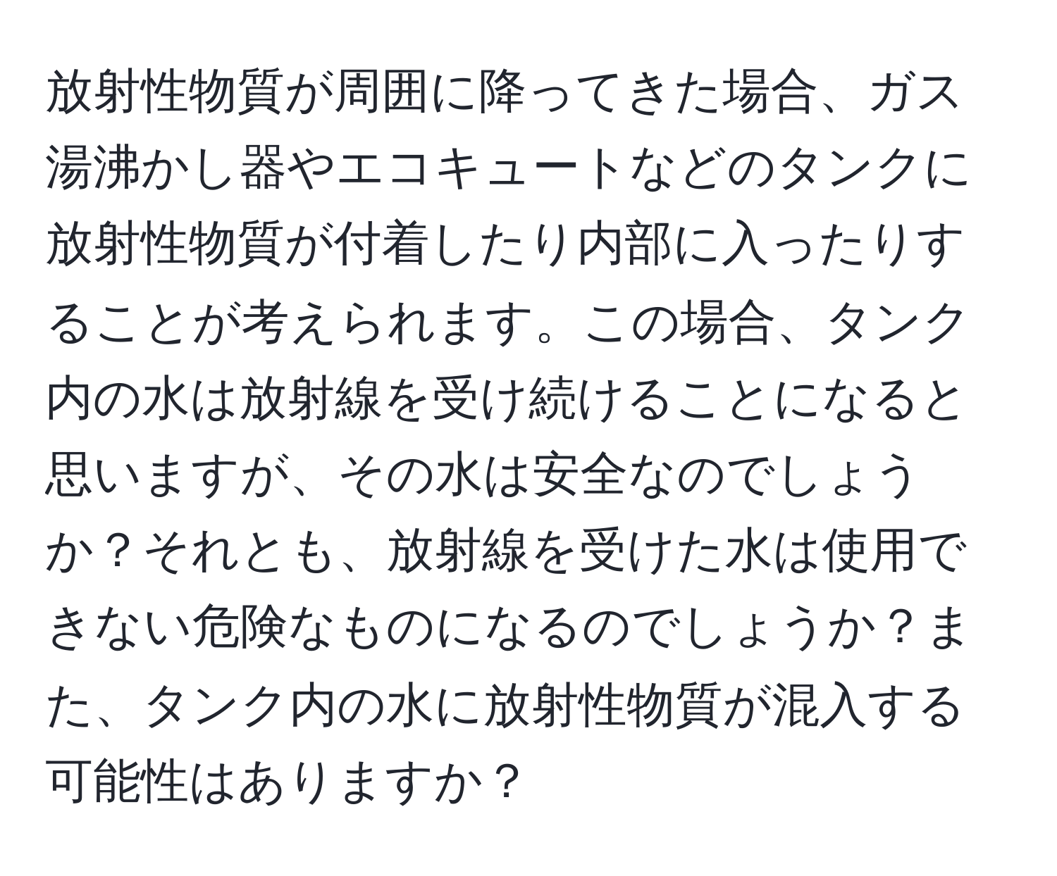 放射性物質が周囲に降ってきた場合、ガス湯沸かし器やエコキュートなどのタンクに放射性物質が付着したり内部に入ったりすることが考えられます。この場合、タンク内の水は放射線を受け続けることになると思いますが、その水は安全なのでしょうか？それとも、放射線を受けた水は使用できない危険なものになるのでしょうか？また、タンク内の水に放射性物質が混入する可能性はありますか？