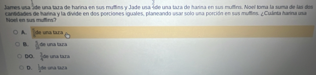 James usa  1/2  de una taza de harina en sus muffins y Jade usa  3/4  de una taza de harina en sus muffins. Noel toma la suma de las dos
cantidades de harina y la divide en dos porciones iguales, planeando usar solo una porción en sus muffins. ¿Cuánta harina usa
Noel en sus muffins?
A.  5/8  de una taza
B.  5/16  de una taza
DO.  3/4  de una taza
D.  1/2 d le una taza