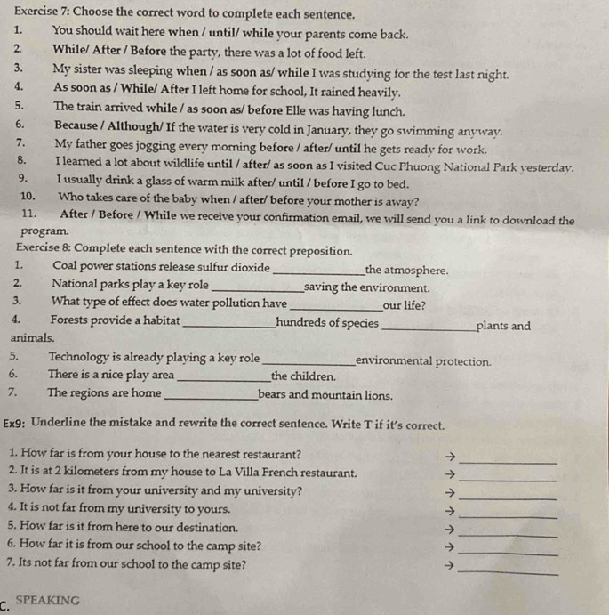 Choose the correct word to complete each sentence. 
1. You should wait here when / until/ while your parents come back. 
2. While/ After / Before the party, there was a lot of food left. 
3. My sister was sleeping when / as soon as/ while I was studying for the test last night. 
4. As soon as / While/ After I left home for school, It rained heavily. 
5. The train arrived while / as soon as/ before Elle was having lunch. 
6. Because / Although/ If the water is very cold in January, they go swimming anyway. 
7. My father goes jogging every morning before / after/ until he gets ready for work. 
8. I learned a lot about wildlife until / after/ as soon as I visited Cuc Phuong National Park yesterday. 
9. I usually drink a glass of warm milk after/ until / before I go to bed. 
10. Who takes care of the baby when / after/ before your mother is away? 
11. After / Before / While we receive your confirmation email, we will send you a link to download the 
program. 
Exercise 8: Complete each sentence with the correct preposition. 
1. Coal power stations release sulfur dioxide_ the atmosphere. 
2. National parks play a key role_ saving the environment. 
3. What type of effect does water pollution have _our life? 
4. Forests provide a habitat hundreds of species 
animals. __plants and 
5. Technology is already playing a key role_ environmental protection. 
6. There is a nice play area _the children. 
7. The regions are home_ bears and mountain lions. 
Ex9: Underline the mistake and rewrite the correct sentence. Write T if it’s correct. 
_ 
1. How far is from your house to the nearest restaurant? 
_ 
2. It is at 2 kilometers from my house to La Villa French restaurant. 
3. How far is it from your university and my university? 
_ 
_ 
4. It is not far from my university to yours. 
_ 
5. How far is it from here to our destination. ν 
6. How far it is from our school to the camp site? → 
_ 
_ 
7. Its not far from our school to the camp site? → 
C. SPEAKING