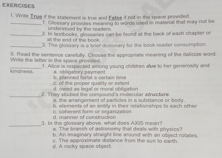 Write True if the statement is true and False if not in the space provided.
_1. Glossary provides meaning to words used in material that may not be
understood by the readers.
_2. In textbooks, glossaries can be found at the back of each chapter or
at the end of the book.
_3. The glossary is a brief dictionary for the book reader consumption.
II. Read the sentence carefully. Choose the appropriate meaning of the italicize word.
Write the letter in the space provided.
_1. Alice is respected among young children due to her generosity and
kindness. a. obligatory payment
b. planned for/at a certain time
c. of the proper quality or extent
d. owed as legal or moral obligation
_2. They studied the compound's molecular structure.
a. the arrangement of particles in a substance or body.
b. elements of an entity in their relationships to each other
c. coherent form or organization
d. manner of construction
_3. In the glossary above, what does AXIS mean?
a. The branch of astronomy that deals with physics?
b. An imaginary straight line around with an object rotates.
c. The approximate distance from the sun to earth.
d. A rocky space object.