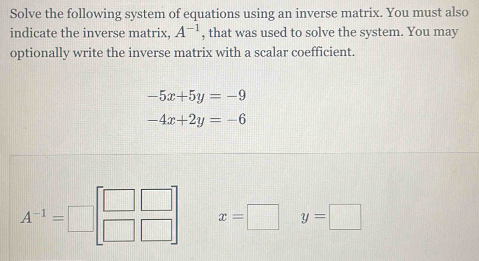 Solve the following system of equations using an inverse matrix. You must also 
indicate the inverse matrix, A^(-1) , that was used to solve the system. You may 
optionally write the inverse matrix with a scalar coefficient.
-5x+5y=-9
-4x+2y=-6
A^(-1)=□ beginbmatrix □ &□  □ &□ endbmatrix x=□ y=□