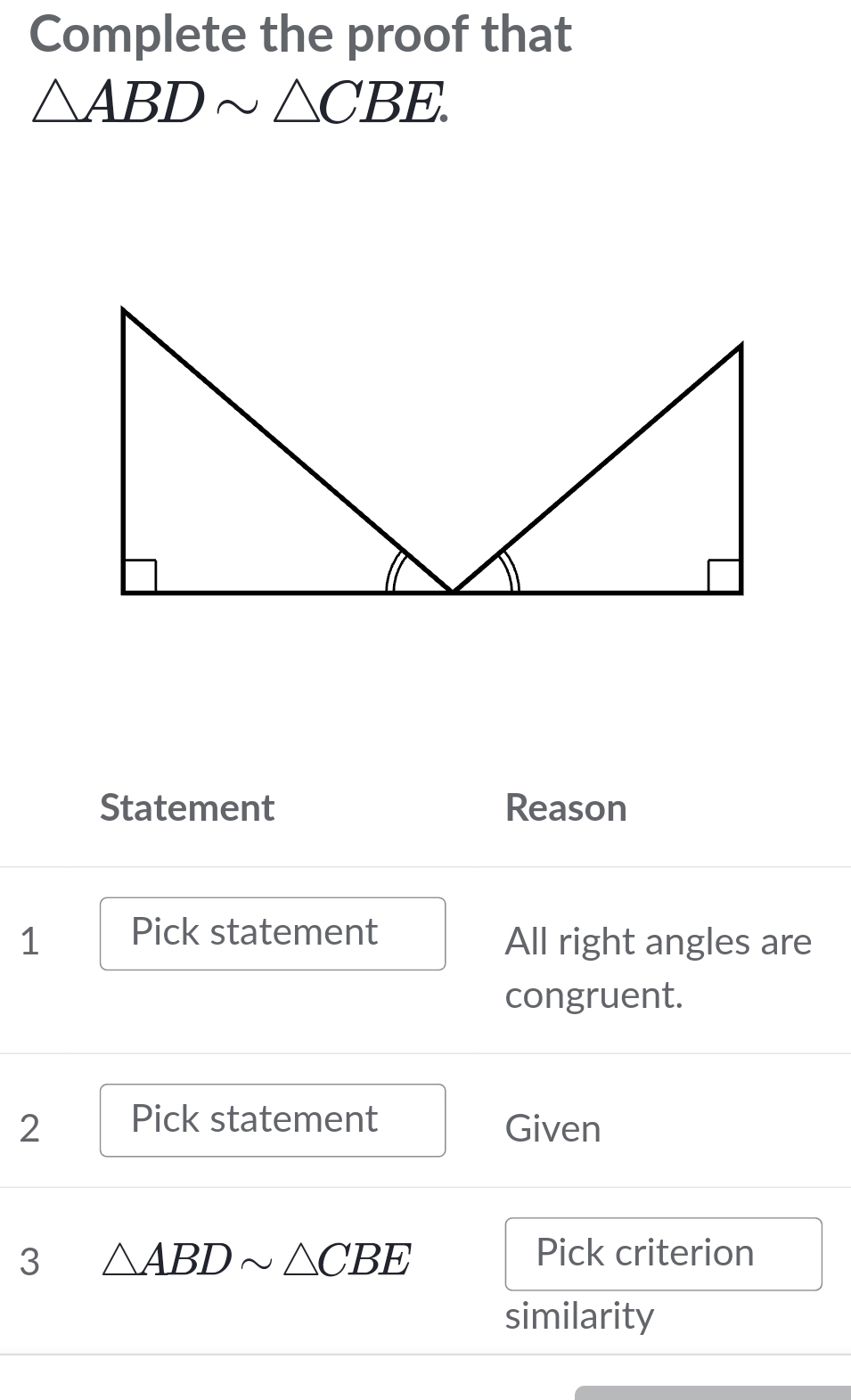 Complete the proof that
△ ABDsim △ CBE. 
Statement Reason 
1 Pick statement 
All right angles are 
congruent. 
2 Pick statement Given 
3 △ ABDsim △ CBE Pick criterion 
similarity