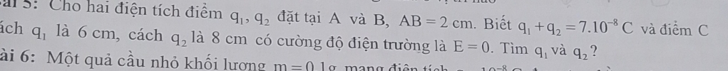 al s: Cho hai điện tích điểm q_1, q_2 đặt tại A và B, AB=2cm. Biết q_1+q_2=7.10^(-8)C và điểm C 
ách q_1 là 6 cm, cách q_2 là 8 cm có cường độ điện trường là E=0. Tìm q_1 và q_2 ? 
ài 6: Một quả cầu nhỏ khối lượng m=01 ~ mana đ i ó