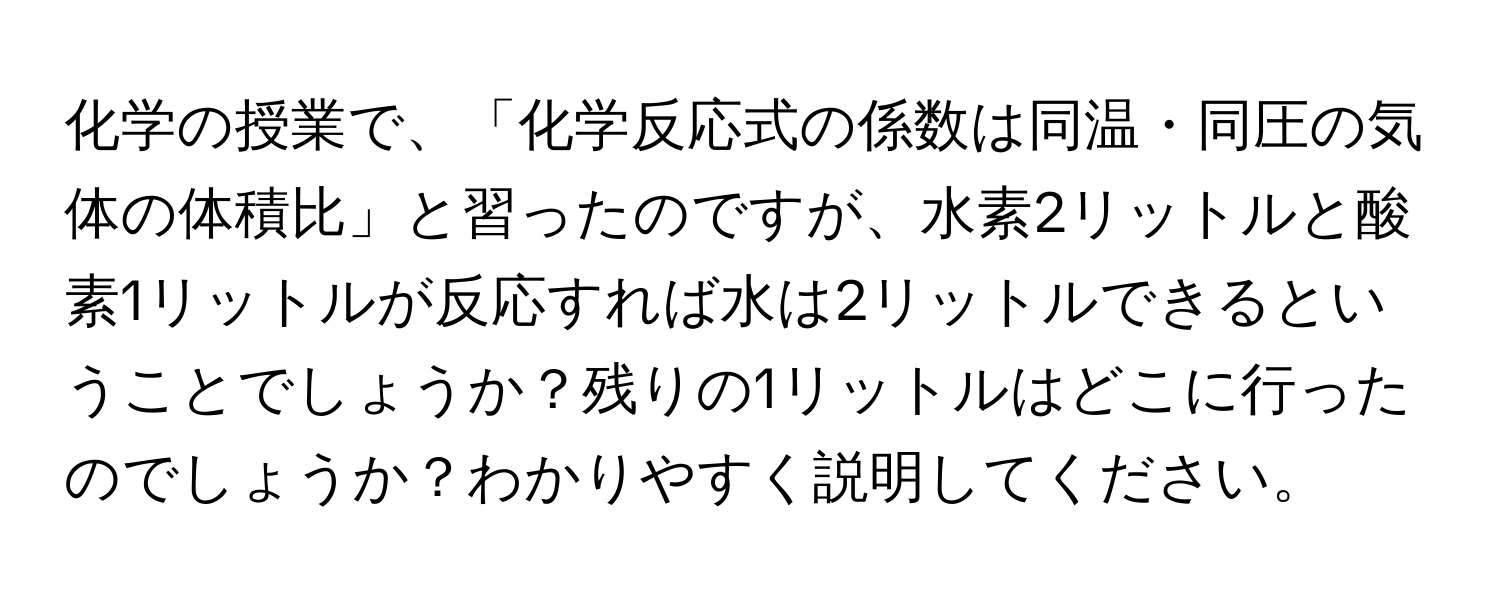 化学の授業で、「化学反応式の係数は同温・同圧の気体の体積比」と習ったのですが、水素2リットルと酸素1リットルが反応すれば水は2リットルできるということでしょうか？残りの1リットルはどこに行ったのでしょうか？わかりやすく説明してください。