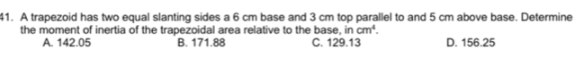 A trapezoid has two equal slanting sides a 6 cm base and 3 cm top parallel to and 5 cm above base. Determine
the moment of inertia of the trapezoidal area relative to the base, in cm^4. D. 156.25
A. 142.05 B. 171.88 C. 129.13