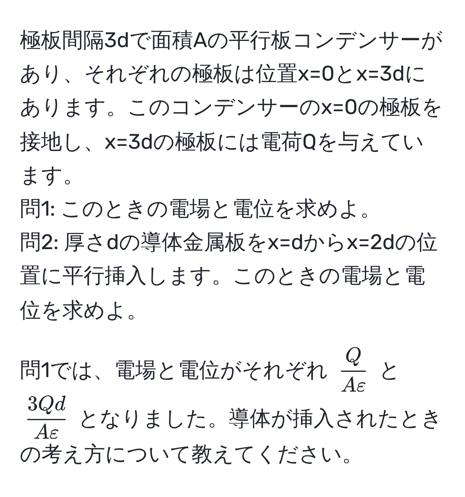 極板間隔3dで面積Aの平行板コンデンサーがあり、それぞれの極板は位置x=0とx=3dにあります。このコンデンサーのx=0の極板を接地し、x=3dの極板には電荷Qを与えています。  
問1: このときの電場と電位を求めよ。  
問2: 厚さdの導体金属板をx=dからx=2dの位置に平行挿入します。このときの電場と電位を求めよ。  

問1では、電場と電位がそれぞれ $ Q/Avarepsilon $ と $ 3Qd/Avarepsilon $ となりました。導体が挿入されたときの考え方について教えてください。