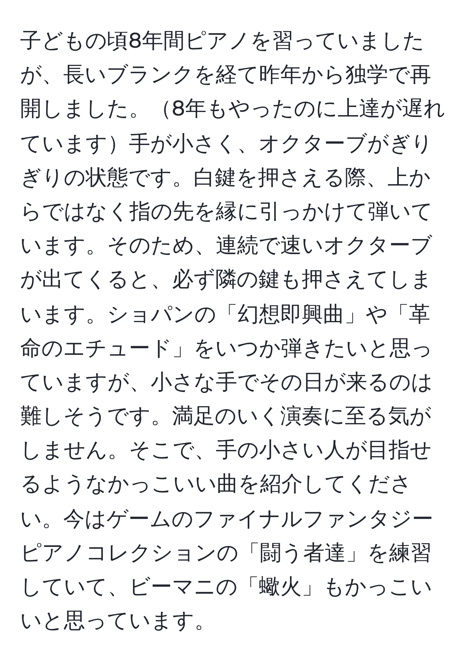 子どもの頃8年間ピアノを習っていましたが、長いブランクを経て昨年から独学で再開しました。8年もやったのに上達が遅れています手が小さく、オクターブがぎりぎりの状態です。白鍵を押さえる際、上からではなく指の先を縁に引っかけて弾いています。そのため、連続で速いオクターブが出てくると、必ず隣の鍵も押さえてしまいます。ショパンの「幻想即興曲」や「革命のエチュード」をいつか弾きたいと思っていますが、小さな手でその日が来るのは難しそうです。満足のいく演奏に至る気がしません。そこで、手の小さい人が目指せるようなかっこいい曲を紹介してください。今はゲームのファイナルファンタジーピアノコレクションの「闘う者達」を練習していて、ビーマニの「蠍火」もかっこいいと思っています。