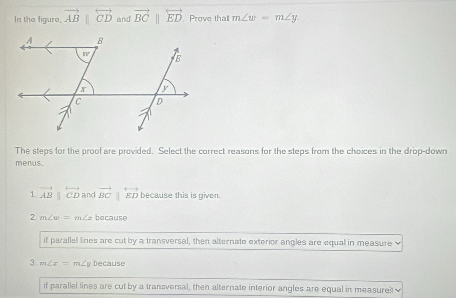 In the figure, vector ABparallel overleftrightarrow CD and vector BC||overleftrightarrow ED Prove that m∠ w=m∠ y. 
The steps for the proof are provided. Select the correct reasons for the steps from the choices in the drop-down
menus.
1 vector ABparallel overleftrightarrow CD and vector BCparallel overleftrightarrow ED because this is given.
2 m∠ w=m∠ x because
if parallel lines are cut by a transversal, then alternate exterior angles are equal in measure
3. m∠ x=m∠ y because
if parallel lines are cut by a transversal, then alternate interior angles are equal in measure?