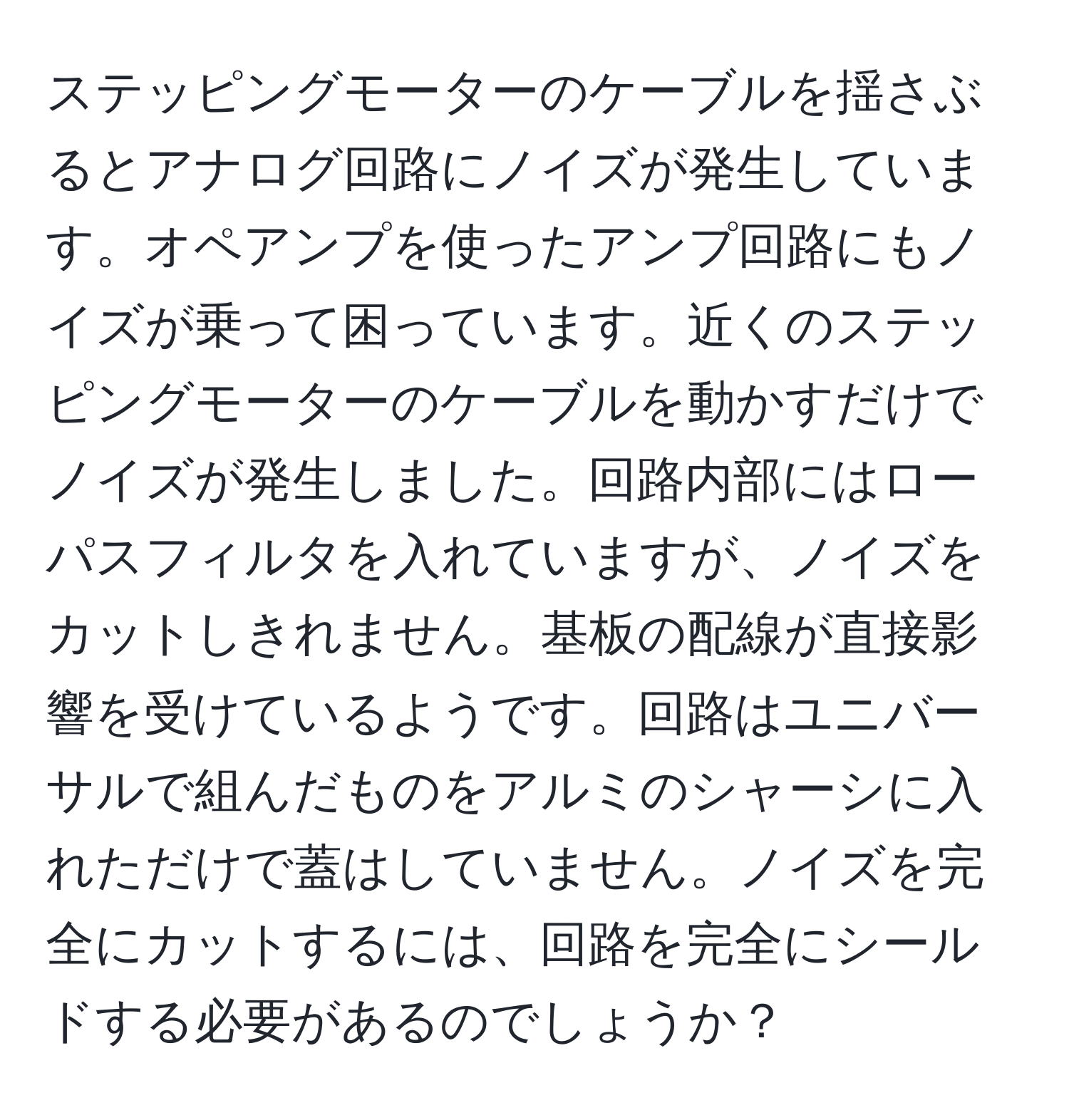 ステッピングモーターのケーブルを揺さぶるとアナログ回路にノイズが発生しています。オペアンプを使ったアンプ回路にもノイズが乗って困っています。近くのステッピングモーターのケーブルを動かすだけでノイズが発生しました。回路内部にはローパスフィルタを入れていますが、ノイズをカットしきれません。基板の配線が直接影響を受けているようです。回路はユニバーサルで組んだものをアルミのシャーシに入れただけで蓋はしていません。ノイズを完全にカットするには、回路を完全にシールドする必要があるのでしょうか？