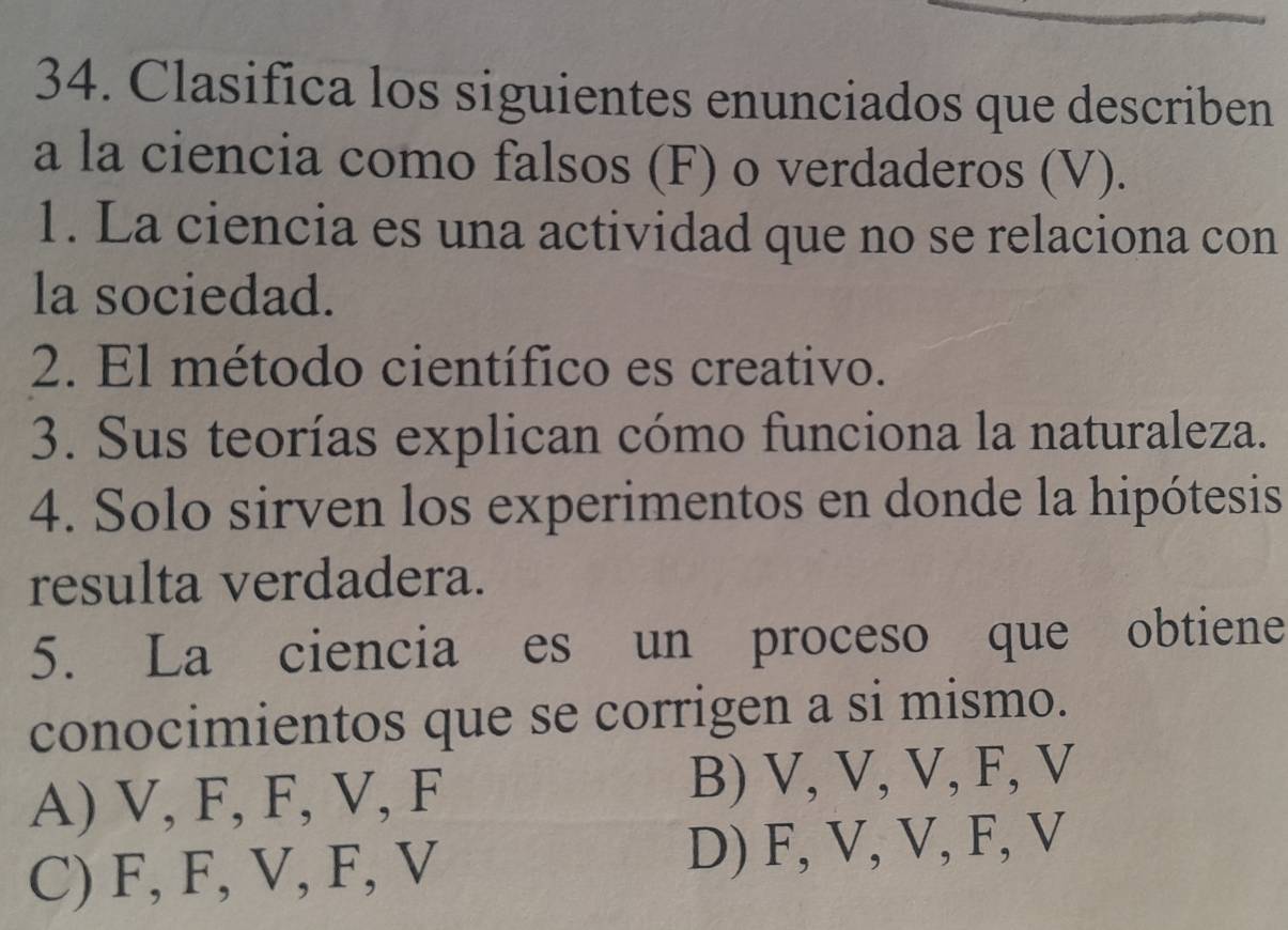 Clasifica los siguientes enunciados que describen
a la ciencia como falsos (F) o verdaderos (V).
1. La ciencia es una actividad que no se relaciona con
la sociedad.
2. El método científico es creativo.
3. Sus teorías explican cómo funciona la naturaleza.
4. Solo sirven los experimentos en donde la hipótesis
resulta verdadera.
5. La ciencia es un proceso que obtiene
conocimientos que se corrigen a si mismo.
A) V, F, F, V, F B) V, V, V, F, V
C) F, F, V, F, V D) F, V, V, F, V