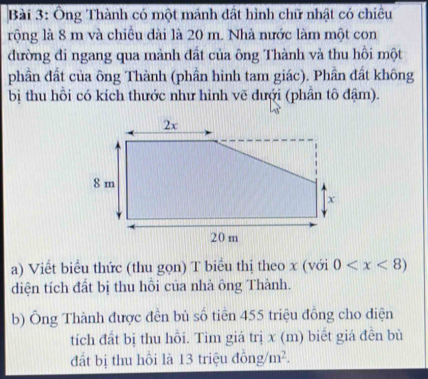 Ông Thành có một mảnh đất hình chữ nhật có chiêu 
rộng là 8 m và chiều dài là 20 m. Nhà nước làm một con 
đường đi ngang qua mảnh đất của ông Thành và thu hồi một 
phần đất của ông Thành (phần hình tam giác). Phần đất không 
bị thu hồi có kích thước như hình vẽ đưới (phần tô đậm). 
a) Viết biểu thức (thu gọn) T biểu thị theo x (với 0
diện tích đất bị thu hồi của nhà ông Thành. 
b) Ông Thành được đền bù số tiền 455 triệu đồng cho diện 
tích đất bị thu hồi. Tìm giá trị x (m) biết giá đền bù 
đất bị thu hồi là 13 triệu đồng /m^2.