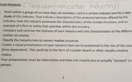 ired e ements : 
Work within a group of no more than six members, select a certain industry and do a case 
study of this industry. That include a description of the products/services offered by the 
industry, how the industry possesses the characteristics of the market structure, and an 
example of a firm or entity that operates within this industry. 
Compare and contrast the features of your industry with the characteristics of the differer 
market structures. 
Classify the industry into its correct market structure 
Create a visual presentation of your research that can be presented to the rest of the clas 
(time dependent). This could be in the form of a poster board or other visually creative 
means. 
Your presentation must be informative and does not require you to actually “present” it 
person. 
1