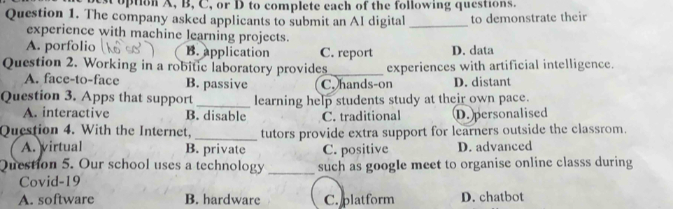 option A, B, C, or D to complete each of the following questions.
Question 1. The company asked applicants to submit an AI digital _to demonstrate their
experience with machine learning projects.
A. porfolio B. application C. report D. data
Question 2. Working in a robitic laboratory provides_ experiences with artificial intelligence.
A. face-to-face B. passive C. hands-on D. distant
Question 3. Apps that support _learning help students study at their own pace.
A. interactive B. disable C. traditional D. personalised
Question 4. With the Internet, _tutors provide extra support for learners outside the classrom.
A. virtual B. private C. positive D. advanced
Question 5. Our school uses a technology _such as google meet to organise online classs during
Covid-19
A. software B. hardware C. platform D. chatbot