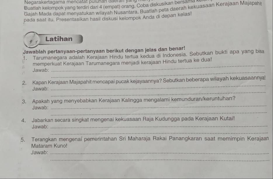 Negarakertagama mencatat puluñán đaerán yan 
Buatlah kelompok yang terdiri dari 4 (empat) orang. Coba diskusikan bersama k 
Gajah Mada dapat menyatukan wilayah Nusantara. Buatlah peta daerah kekuasaan Kerajaan Majapahit 
pada saat itu. Presentasikan hasil diskusi kelompok Anda di depan kelas! 
Latihan 
Jawablah pertanyaan-pertanyaan berikut dengan jelas dan benar! 
1. Tarumanegara adalah Kerajaan Hindu tertua kedua di Indonesia. Sebutkan bukti apa yang bisa 
memperkuat Kerajaan Tarumanegara menjadi kerajaan Hindu tertua ke dua! 
Jawab: 
_ 
_ 
_ 
2. Kapan Kerajaan Majapahit mencapai pucak kejayaannya? Sebutkan beberapa wilayah kekuasaannya! 
_ 
Jawab: 
_ 
3. Apakah yang menyebabkan Kerajaan Kalingga mengalami kemunduran/keruntuhan? 
_ 
Jawab: 
_ 
4. Jabarkan secara singkat mengenai kekuasaan Raja Kudungga pada Kerajaan Kutai! 
Jawab: 
_ 
5. Terangkan mengenaî pemerintahan Sri Maharaja Rakai Panangkaran saat memimpin Kerajaan 
Mataram Kuno! 
Jawab:_ 
_