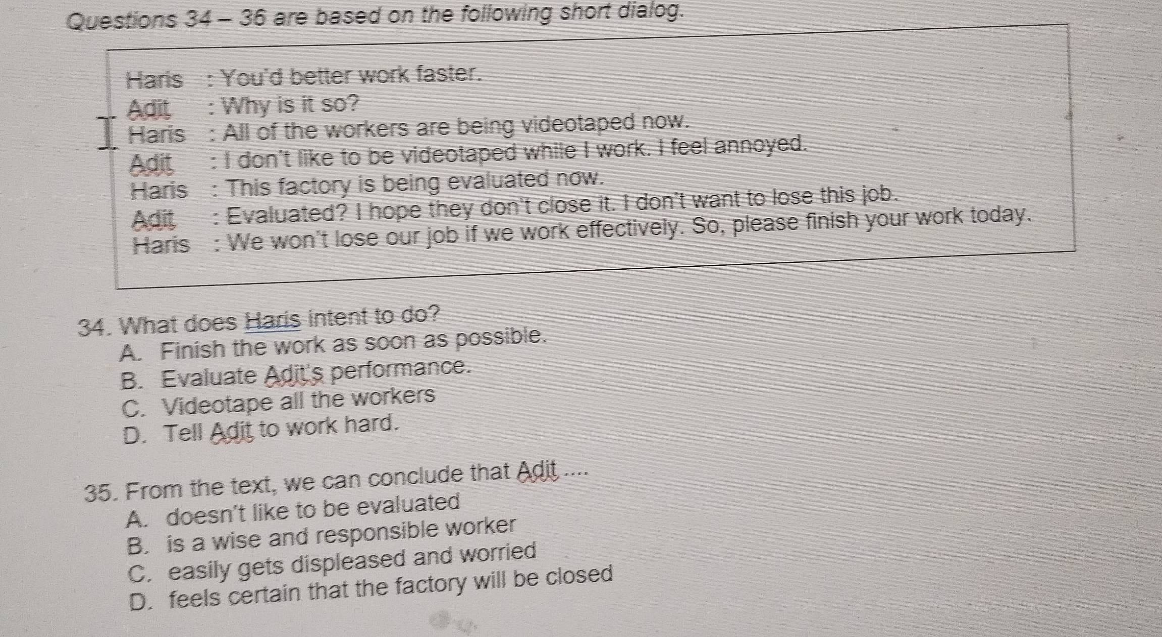 are based on the following short dialog.
Haris : You'd better work faster.
Adit : Why is it so?
Haris : All of the workers are being videotaped now.
Adit : I don't like to be videotaped while I work. I feel annoyed.
Haris : This factory is being evaluated now.
Adit : Evaluated? I hope they don't close it. I don't want to lose this job.
Haris : We won't lose our job if we work effectively. So, please finish your work today.
34. What does Haris intent to do?
A. Finish the work as soon as possible.
B. Evaluate Adit's performance.
C. Videotape all the workers
D. Tell Adit to work hard.
35. From the text, we can conclude that Adit ....
A. doesn't like to be evaluated
B. is a wise and responsible worker
C. easily gets displeased and worried
D. feels certain that the factory will be closed