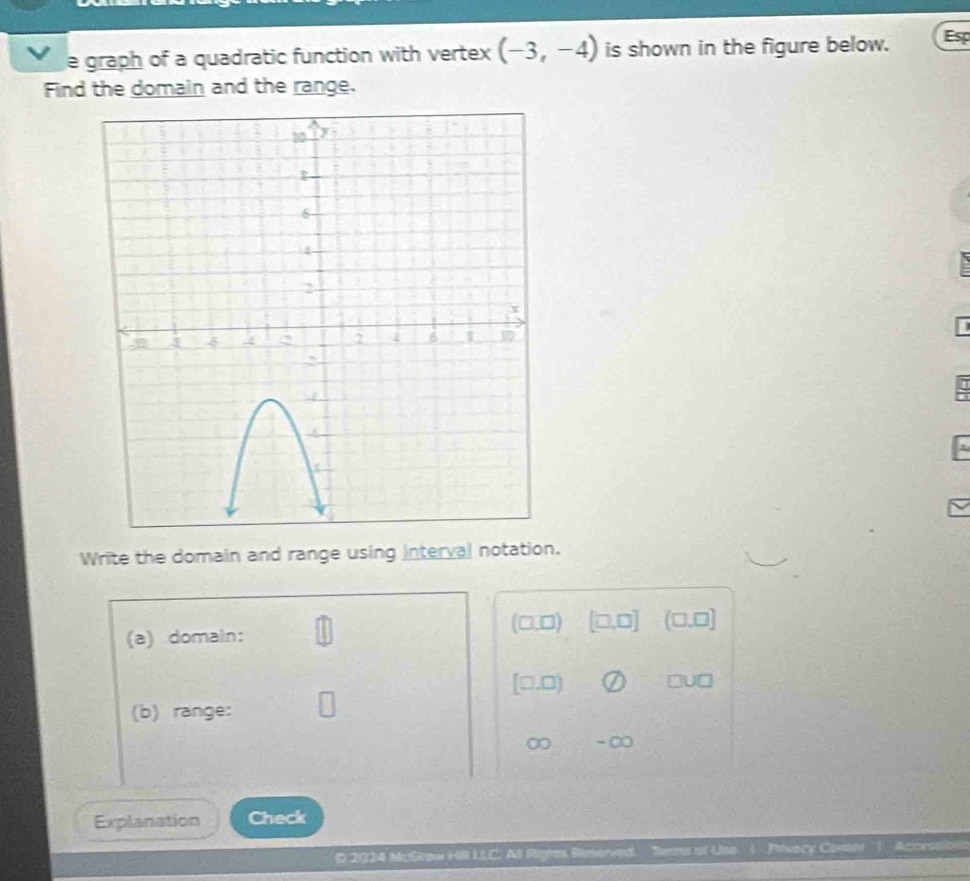 graph of a quadratic function with vertex (-3,-4) is shown in the figure below. Esp
Find the domain and the range.
Write the domain and range using interval notation.
(a) domain: (□,□) (□,0] (□.0]
[□,□) □U□
(b) range:
∞ - ∞
Explanation Check
O 2024 McGeaw HB LLC. All Righes Reverved. Torms of Uso ( Privacy Comer) Acceasiblia