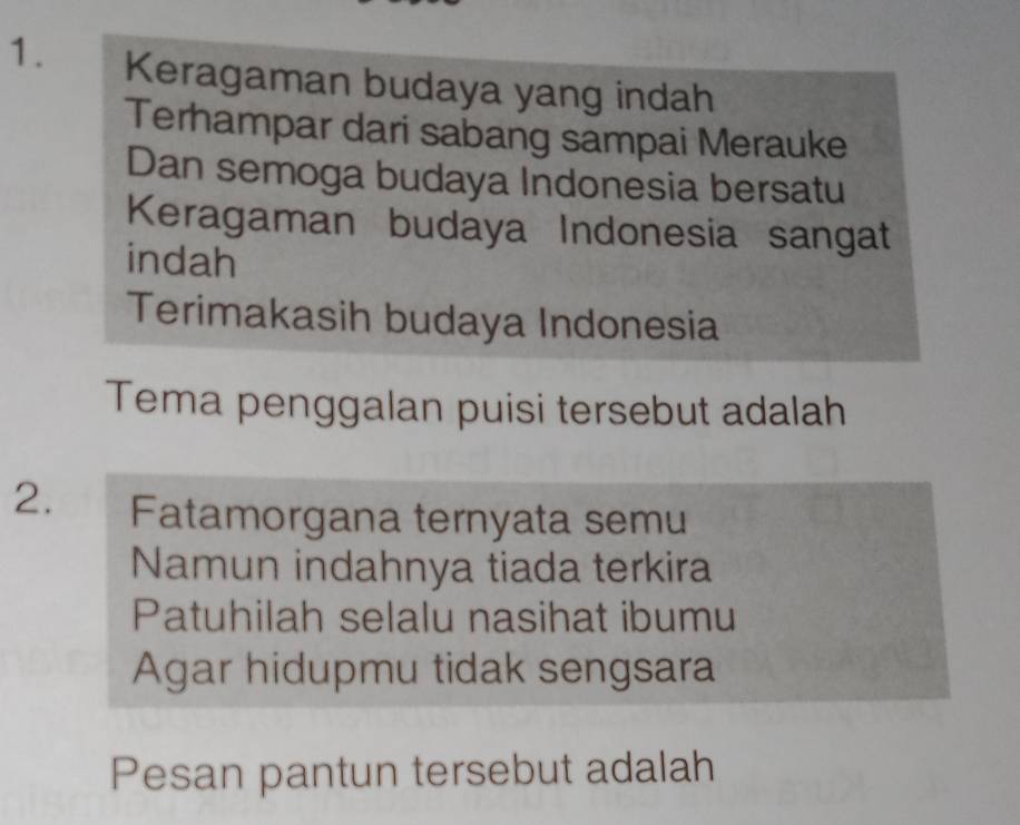 Keragaman budaya yang indah 
Terhampar dari sabang sampai Merauke 
Dan semoga budaya Indonesia bersatu 
Keragaman budaya Indonesia sangat 
indah 
Terimakasih budaya Indonesia 
Tema penggalan puisi tersebut adalah 
2. Fatamorgana ternyata semu 
Namun indahnya tiada terkira 
Patuhilah selalu nasihat ibumu 
Agar hidupmu tidak sengsara 
Pesan pantun tersebut adalah