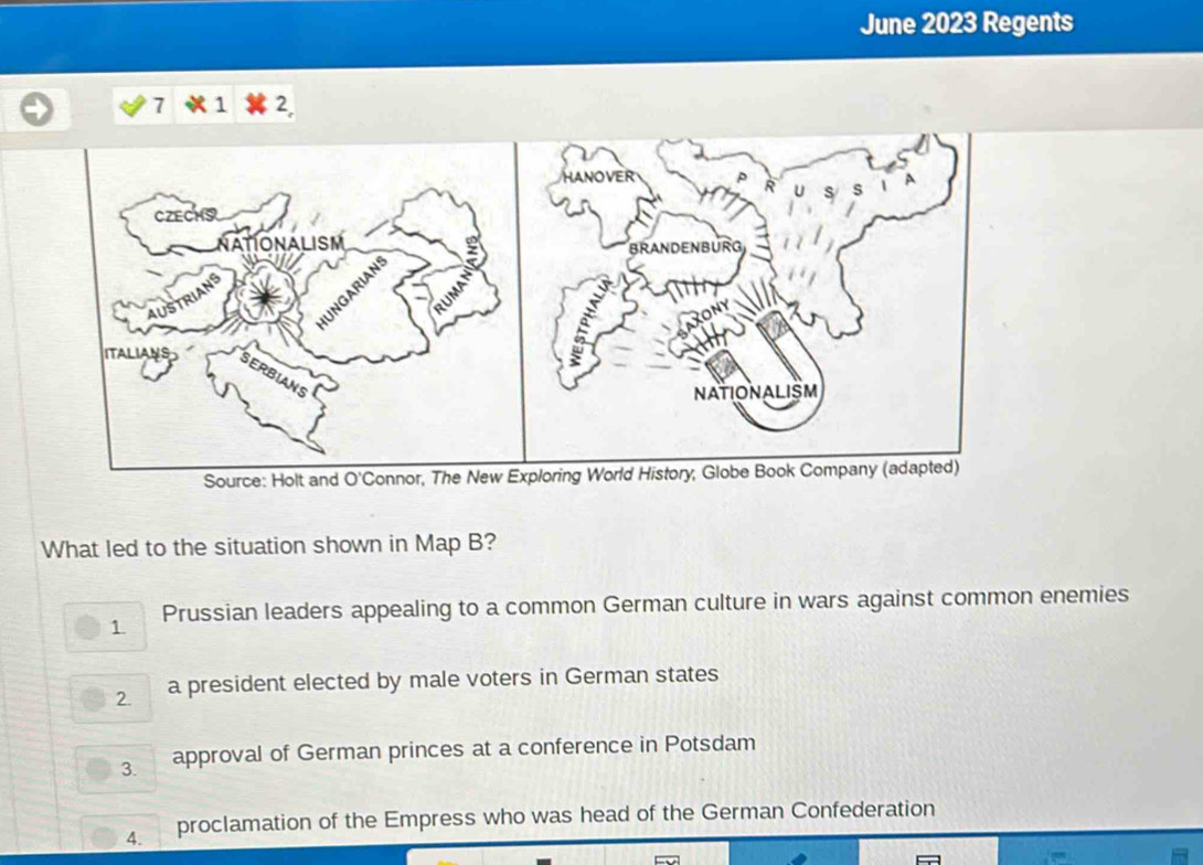 June 2023 Regents
7 1 2,
HANOVER
CZECHO s s 1 A
ATIONALISM
BRAN DENBUR
UNGARIAN
ROny
ITALIANS
NATIONALISM
Source: Holt and O'Connor, The New Exploring World History, Globe Book Company (adapted)
What led to the situation shown in Map B?
1. Prussian leaders appealing to a common German culture in wars against common enemies
2. a president elected by male voters in German states
3. approval of German princes at a conference in Potsdam
4. proclamation of the Empress who was head of the German Confederation