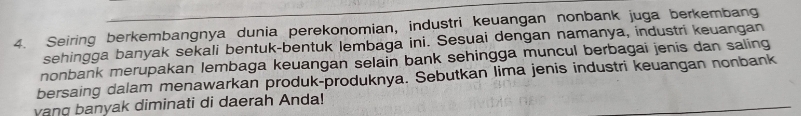 Seiring berkembangnya dunia perekonomian, industri keuangan nonbank juga berkembang 
sehingga banyak sekali bentuk-bentuk lembaga ini. Sesuai dengan namanya, industri keuangan 
nonbank merupakan lembaga keuangan selain bank sehingga muncul berbagai jenis dan saling 
bersaing dalam menawarkan produk-produknya. Sebutkan lima jenis industri keuangan nonbank 
vang banyak diminati di daerah Anda!