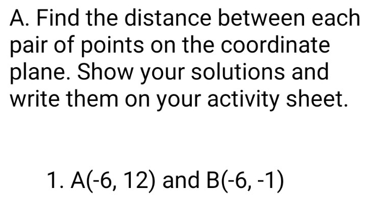 Find the distance between each 
pair of points on the coordinate 
plane. Show your solutions and 
write them on your activity sheet. 
1. A(-6,12) and B(-6,-1)