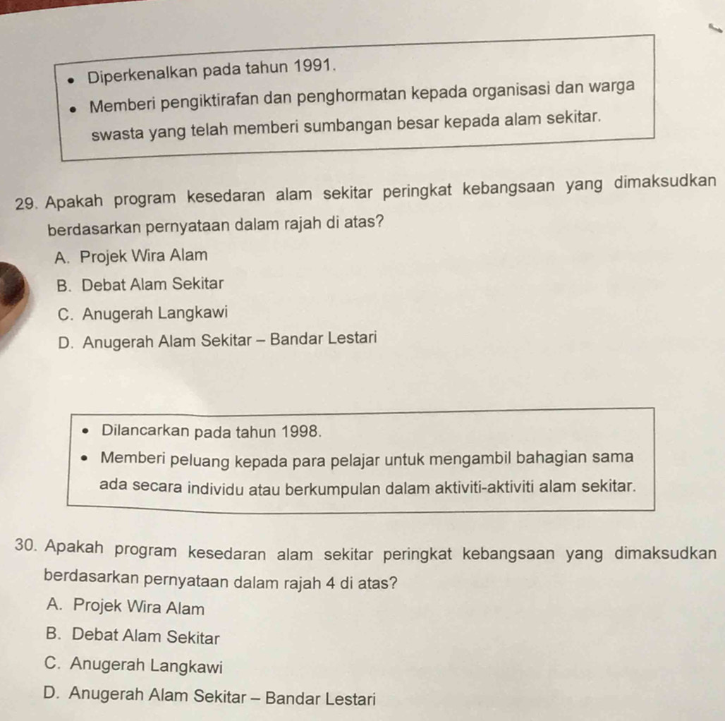 Diperkenalkan pada tahun 1991.
Memberi pengiktirafan dan penghormatan kepada organisasi dan warga
swasta yang telah memberi sumbangan besar kepada alam sekitar.
29. Apakah program kesedaran alam sekitar peringkat kebangsaan yang dimaksudkan
berdasarkan pernyataan dalam rajah di atas?
A. Projek Wira Alam
B. Debat Alam Sekitar
C. Anugerah Langkawi
D. Anugerah Alam Sekitar - Bandar Lestari
Dilancarkan pada tahun 1998.
Memberi peluang kepada para pelajar untuk mengambil bahagian sama
ada secara individu atau berkumpulan dalam aktiviti-aktiviti alam sekitar.
30. Apakah program kesedaran alam sekitar peringkat kebangsaan yang dimaksudkan
berdasarkan pernyataan dalam rajah 4 di atas?
A. Projek Wira Alam
B. Debat Alam Sekitar
C. Anugerah Langkawi
D. Anugerah Alam Sekitar - Bandar Lestari