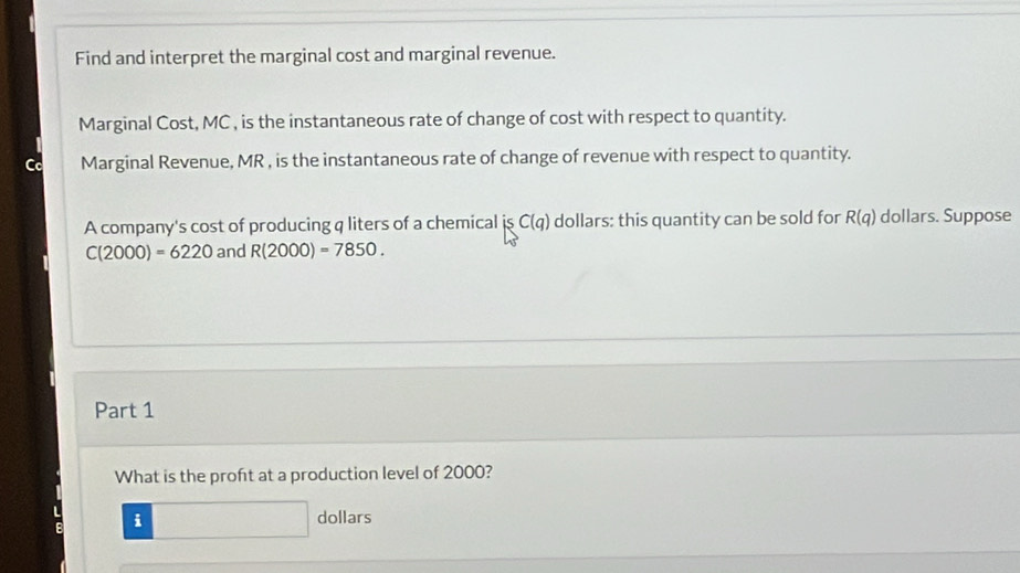 Find and interpret the marginal cost and marginal revenue. 
Marginal Cost, MC , is the instantaneous rate of change of cost with respect to quantity. 
Marginal Revenue, MR , is the instantaneous rate of change of revenue with respect to quantity. 
A company's cost of producing q liters of a chemical is C(q) dollars: this quantity can be sold for R(q) dollars. Suppose
C(2000)=6220 and R(2000)=7850. 
Part 1 
What is the proft at a production level of 2000? 
L i dollars