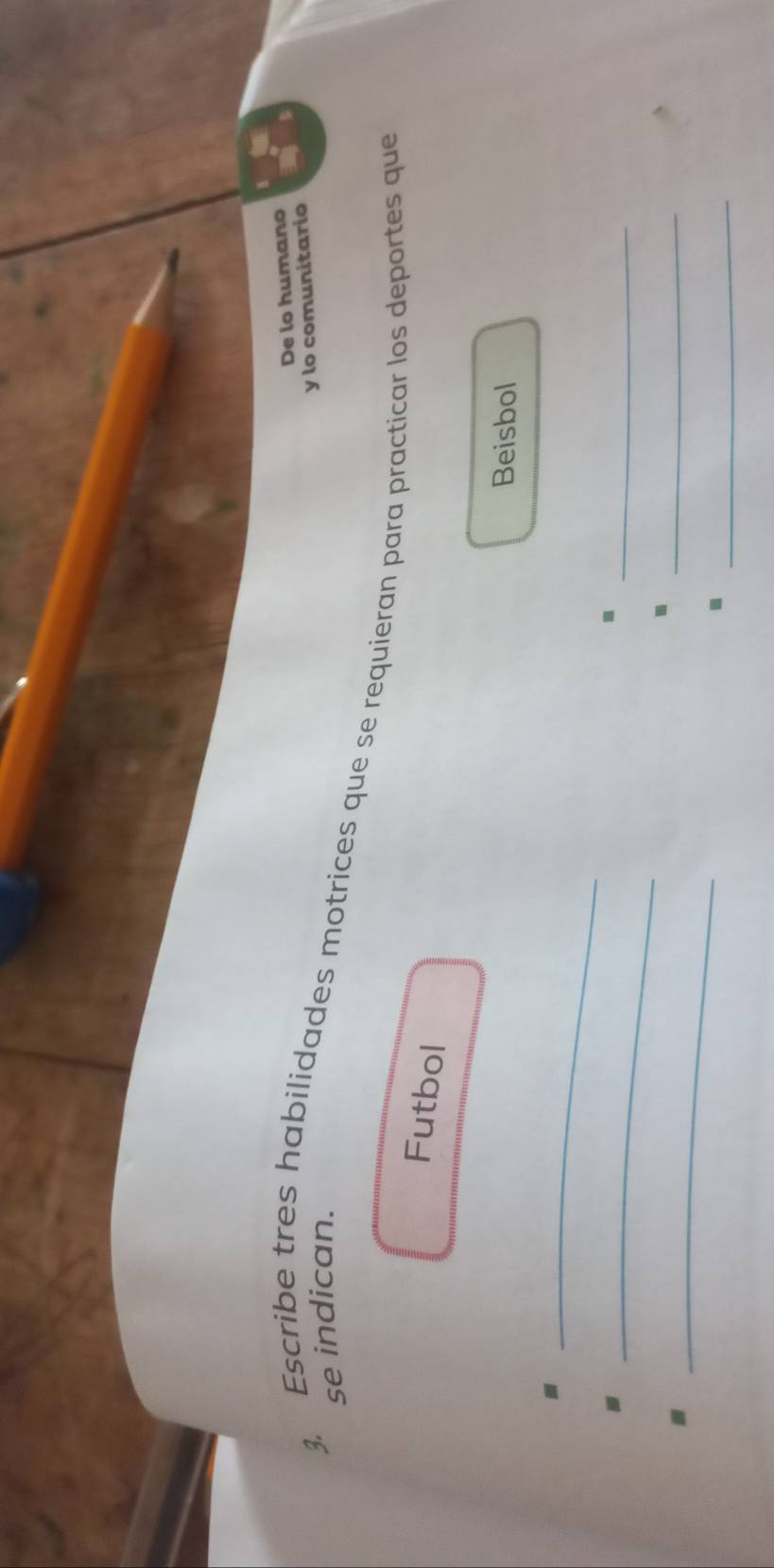 De lo humano 
se indican. 
y lo comunitario 
3. Escribe tres habilidades motrices que se requieran para practicar los deportes que 
Futbol 
Beisbol 
_ 
_ 
_◆ 
_ 
_ 
_